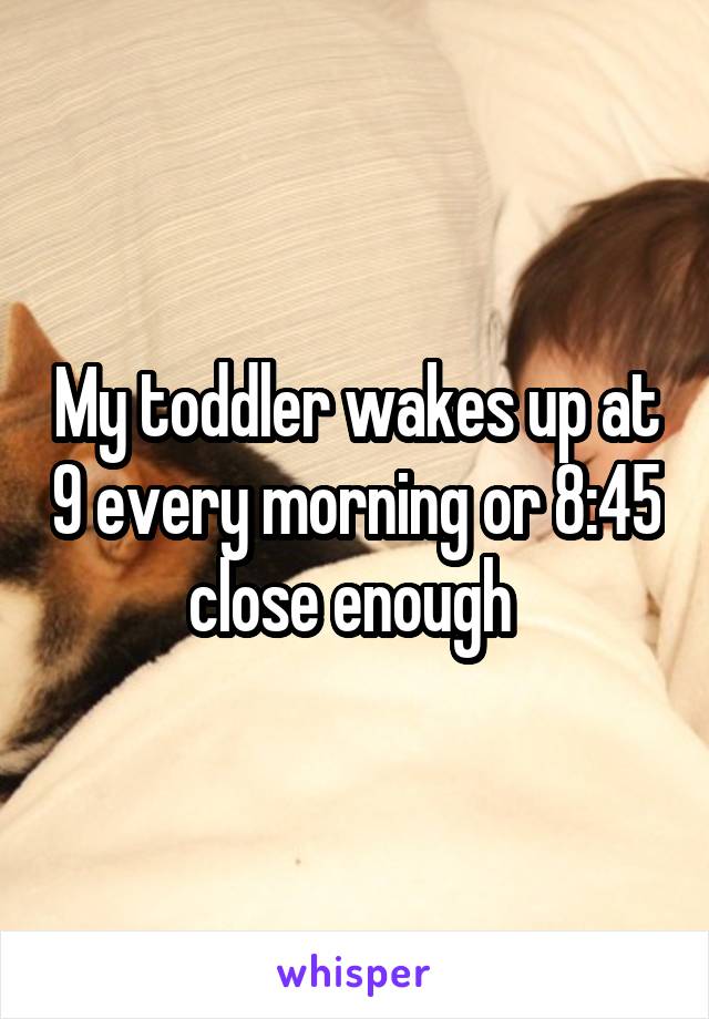 My toddler wakes up at 9 every morning or 8:45 close enough 