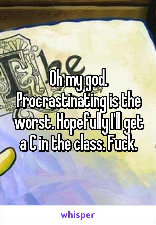 Oh my god. Procrastinating is the worst. Hopefully I'll get a C in the class. Fuck.