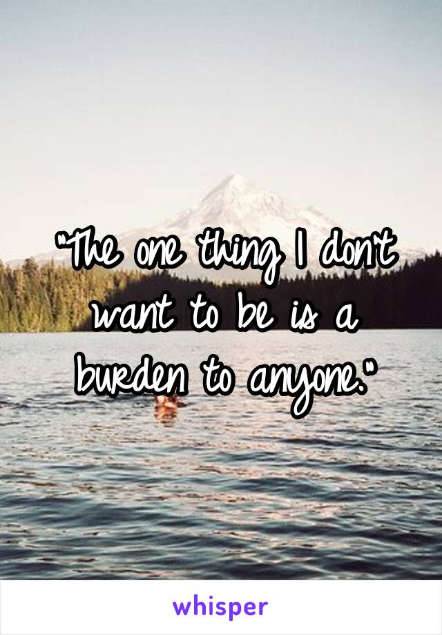 "The one thing I don't want to be is a burden to anyone."