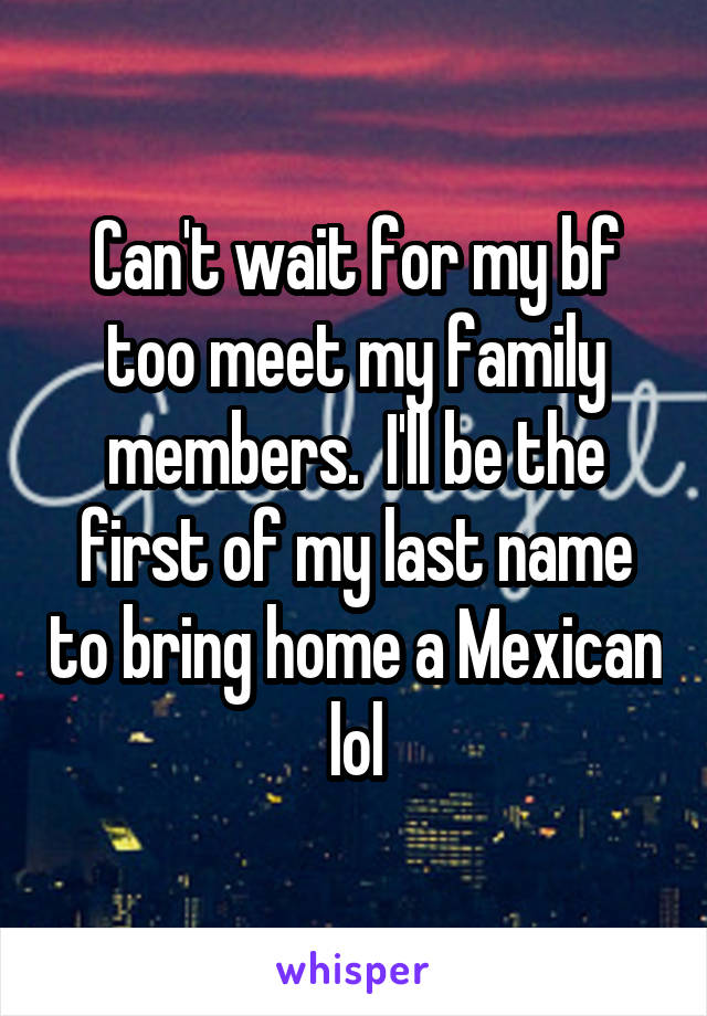 Can't wait for my bf too meet my family members.  I'll be the first of my last name to bring home a Mexican lol