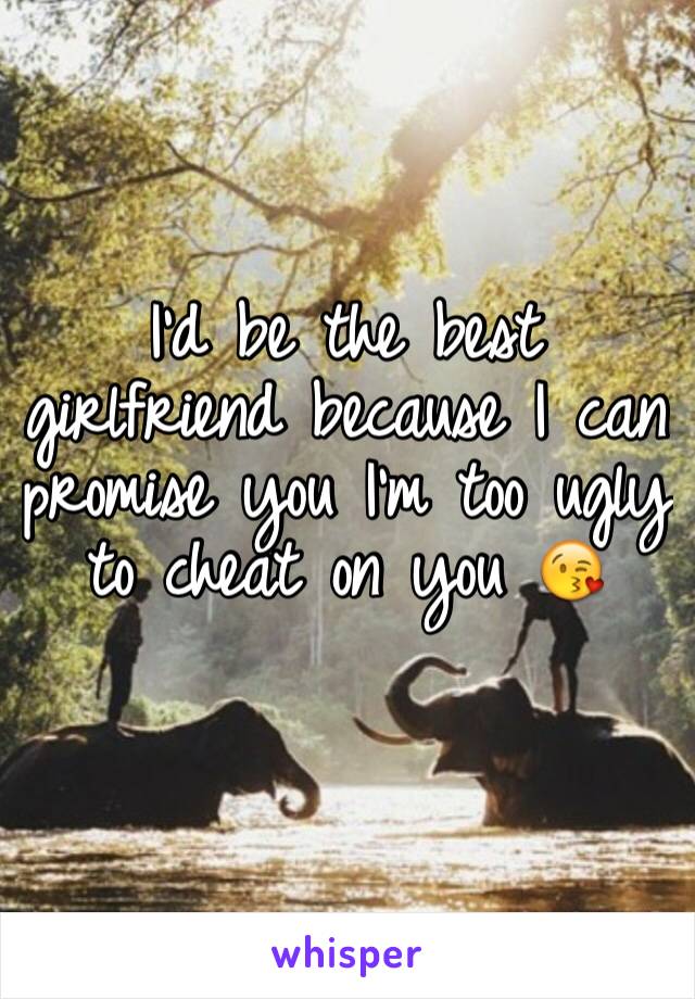 I'd be the best girlfriend because I can promise you I'm too ugly to cheat on you 😘