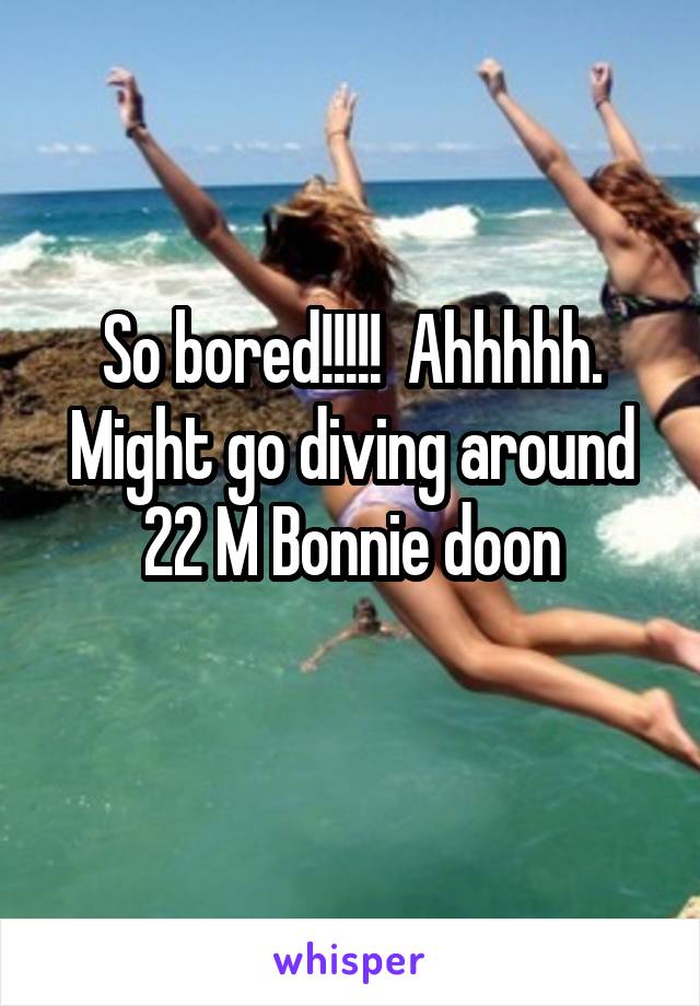 So bored!!!!!  Ahhhhh. Might go diving around 22 M Bonnie doon
