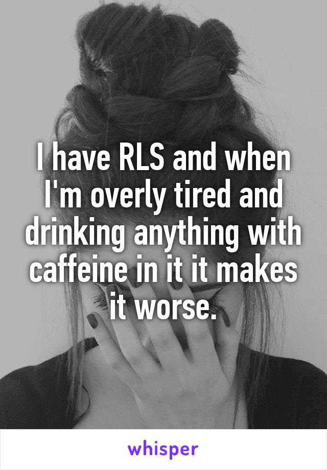 I have RLS and when I'm overly tired and drinking anything with caffeine in it it makes it worse.