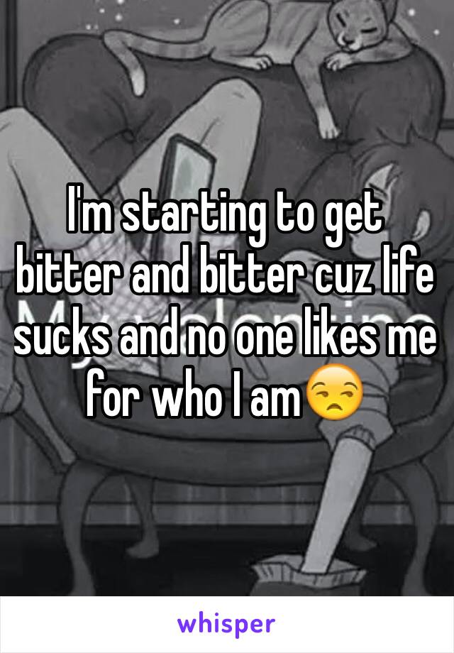 I'm starting to get bitter and bitter cuz life sucks and no one likes me for who I am😒