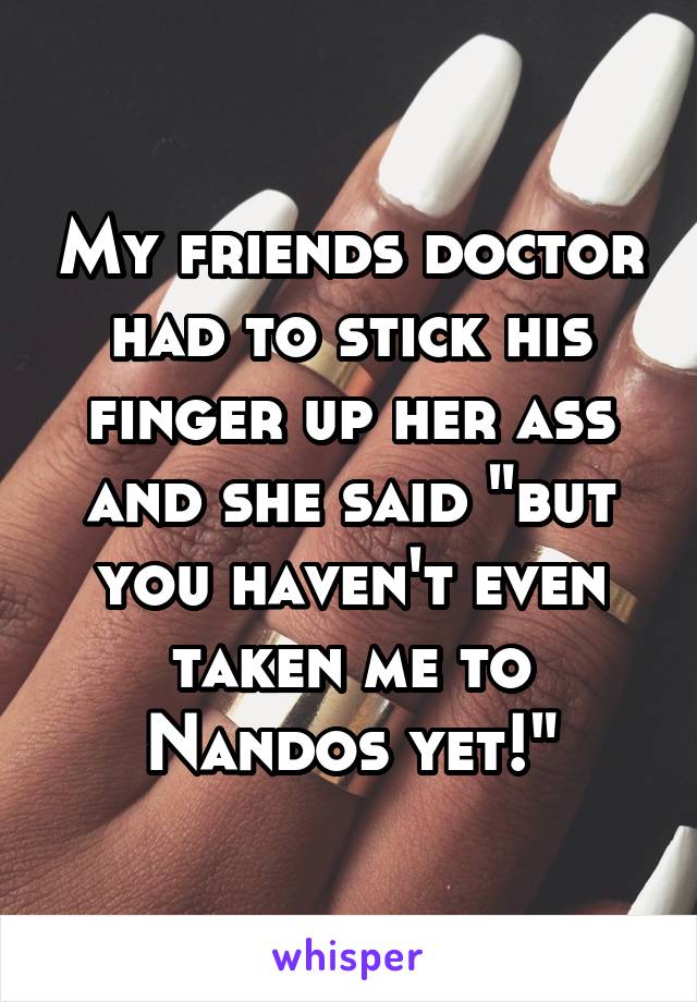 My friends doctor had to stick his finger up her ass and she said "but you haven't even taken me to Nandos yet!"