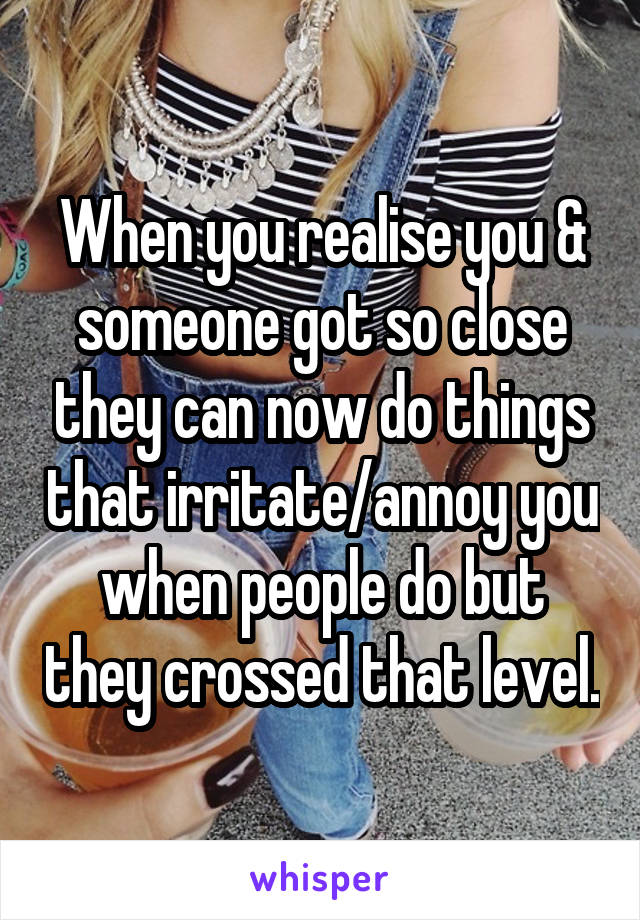When you realise you & someone got so close they can now do things that irritate/annoy you when people do but they crossed that level.