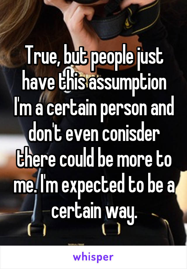 True, but people just have this assumption I'm a certain person and don't even conisder there could be more to me. I'm expected to be a certain way.