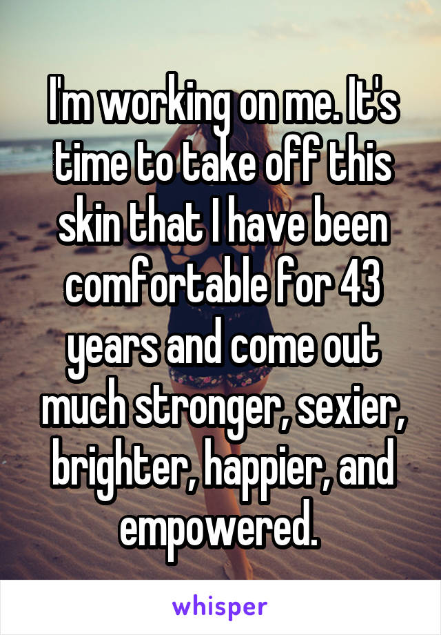 I'm working on me. It's time to take off this skin that I have been comfortable for 43 years and come out much stronger, sexier, brighter, happier, and empowered. 