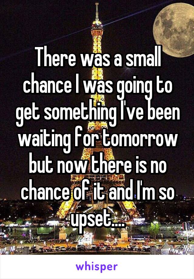 There was a small chance I was going to get something I've been waiting for tomorrow but now there is no chance of it and I'm so upset....