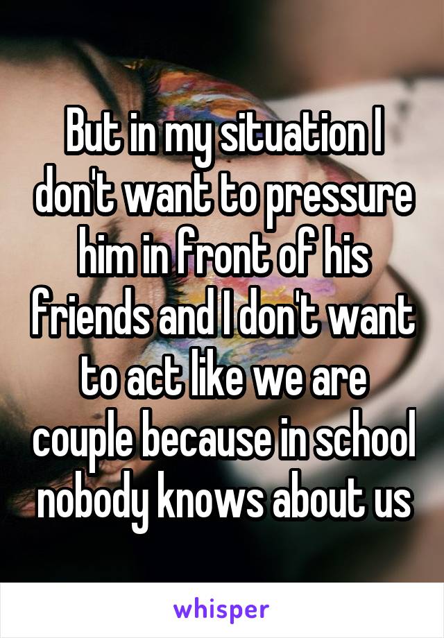 But in my situation I don't want to pressure him in front of his friends and I don't want to act like we are couple because in school nobody knows about us