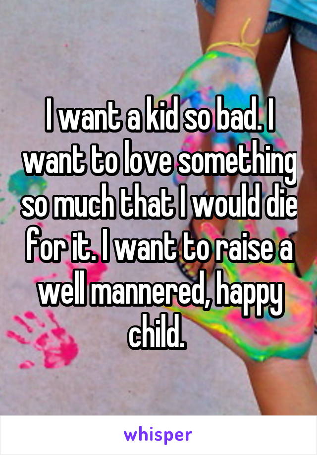 I want a kid so bad. I want to love something so much that I would die for it. I want to raise a well mannered, happy child. 