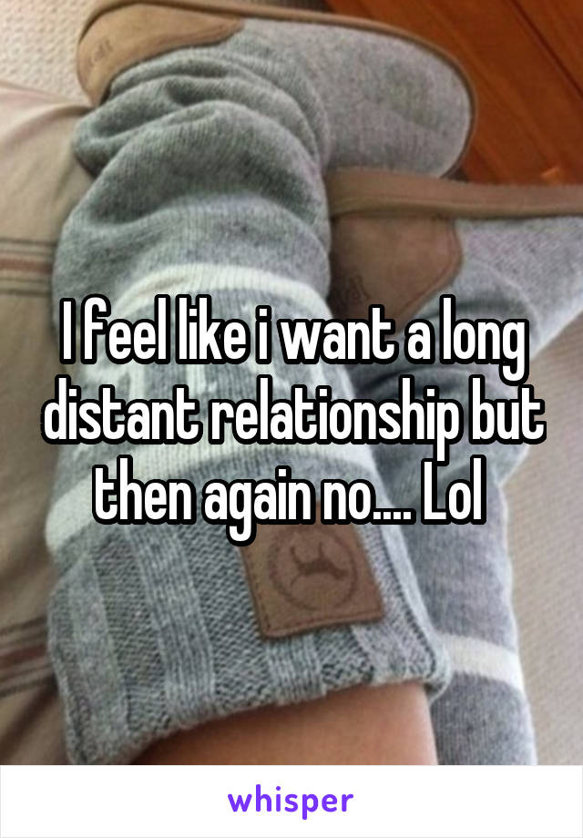 I feel like i want a long distant relationship but then again no.... Lol 