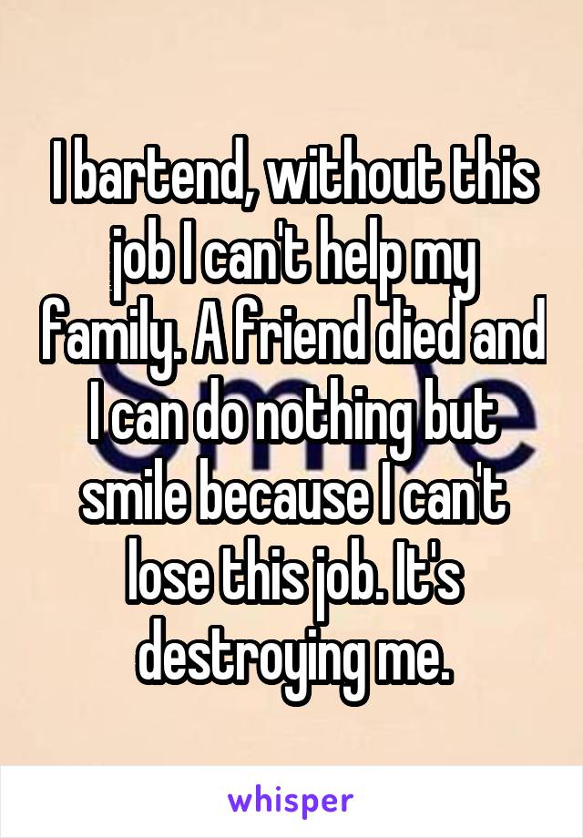 I bartend, without this job I can't help my family. A friend died and I can do nothing but smile because I can't lose this job. It's destroying me.