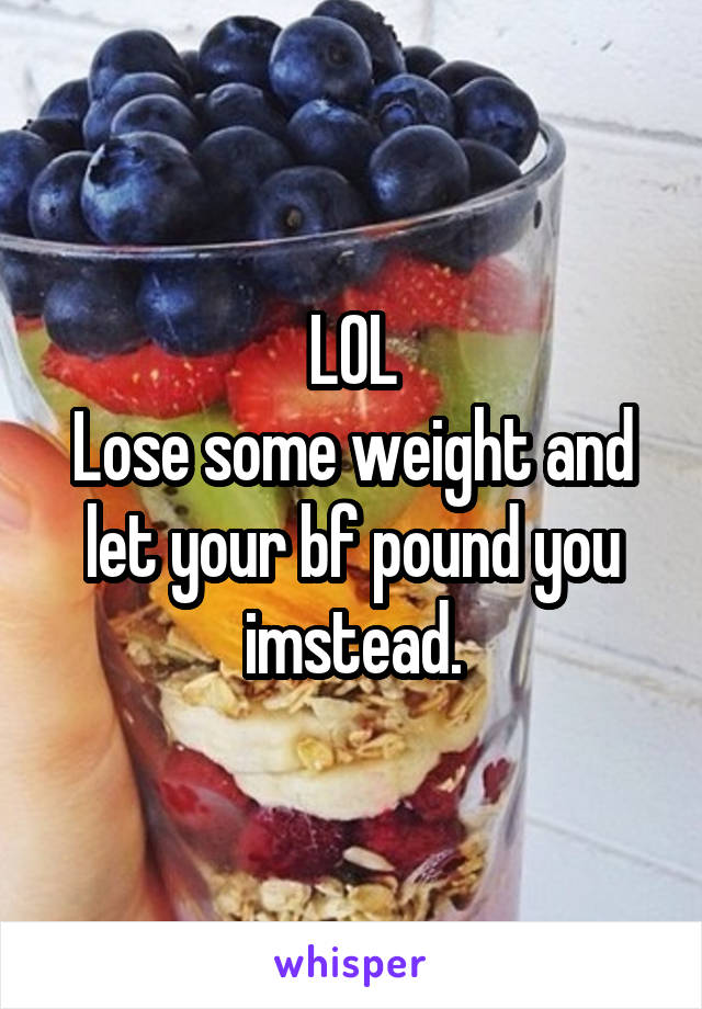 LOL
Lose some weight and let your bf pound you imstead.