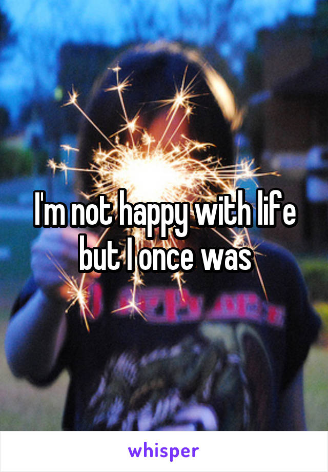 I'm not happy with life but I once was