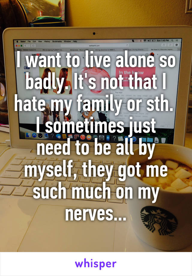 I want to live alone so badly. It's not that I hate my family or sth. 
I sometimes just need to be all by myself, they got me such much on my nerves...