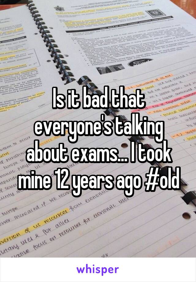 Is it bad that everyone's talking about exams... I took mine 12 years ago #old