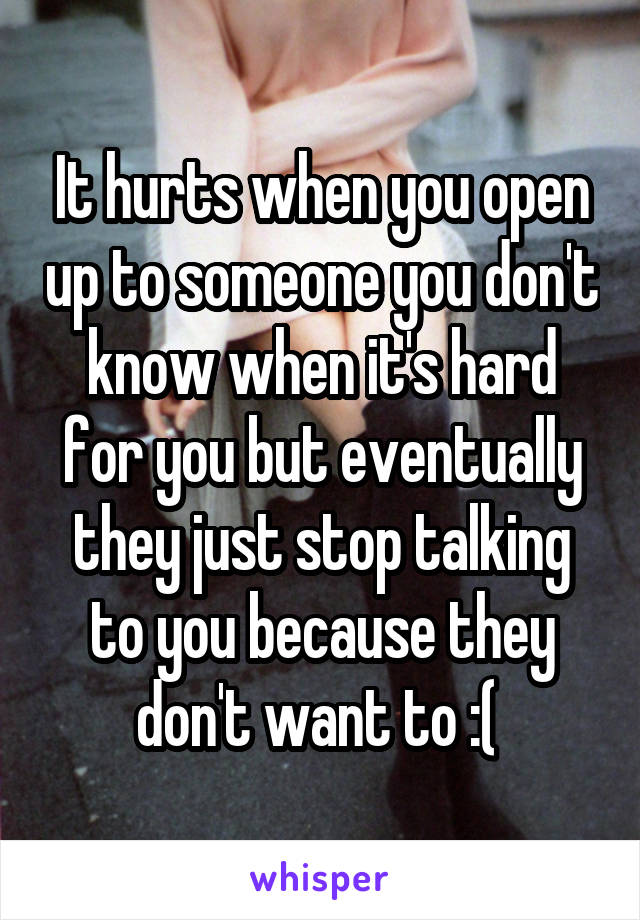 It hurts when you open up to someone you don't know when it's hard for you but eventually they just stop talking to you because they don't want to :( 