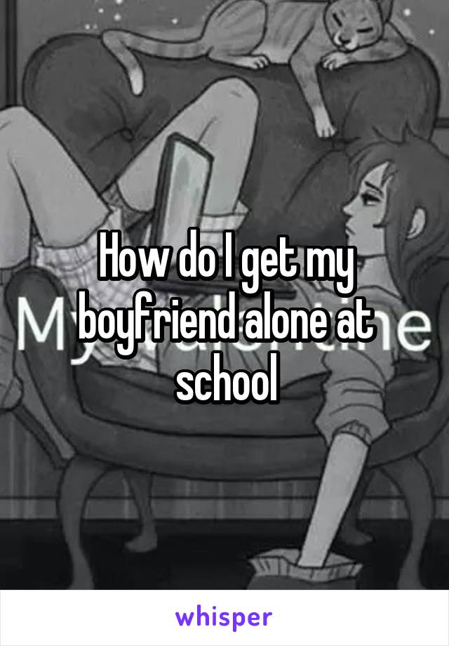 How do I get my boyfriend alone at school