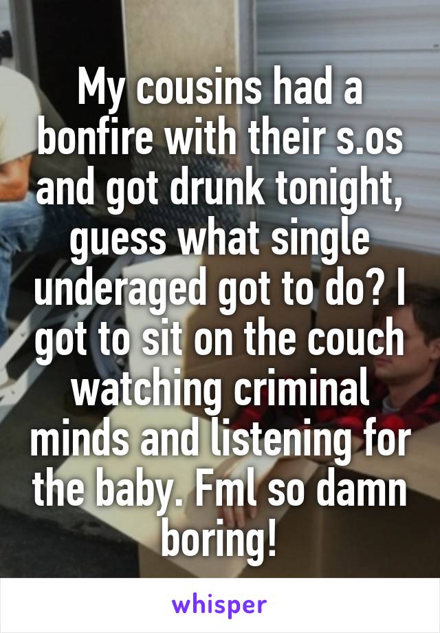 My cousins had a bonfire with their s.os and got drunk tonight, guess what single underaged got to do? I got to sit on the couch watching criminal minds and listening for the baby. Fml so damn boring!