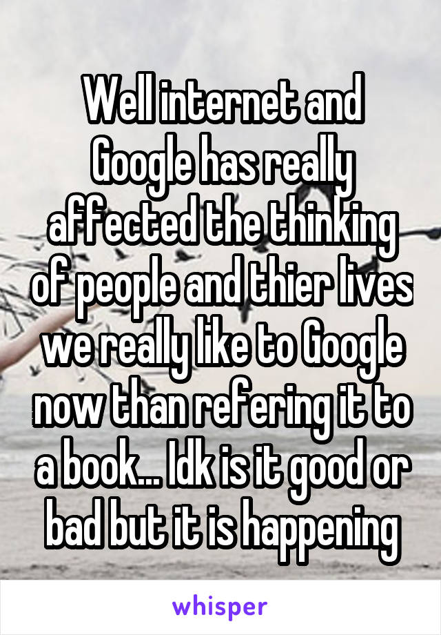 Well internet and Google has really affected the thinking of people and thier lives we really like to Google now than refering it to a book... Idk is it good or bad but it is happening