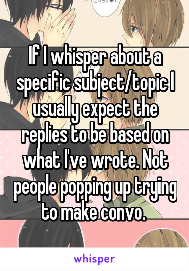 If I whisper about a specific subject/topic I usually expect the replies to be based on what I've wrote. Not people popping up trying to make convo. 