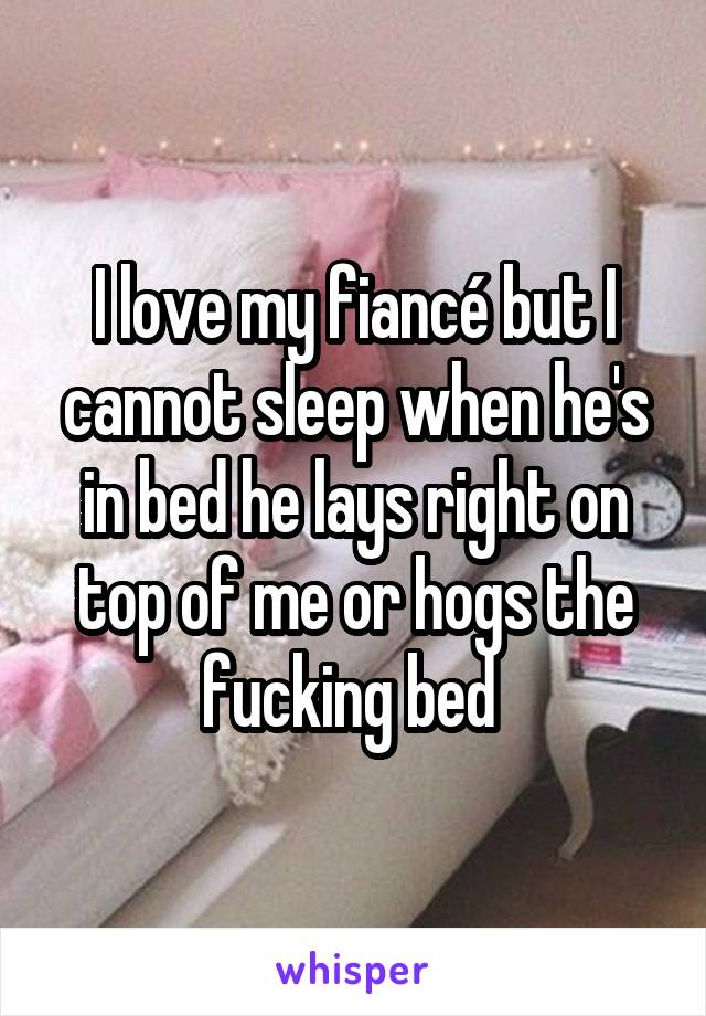 I love my fiancé but I cannot sleep when he's in bed he lays right on top of me or hogs the fucking bed 