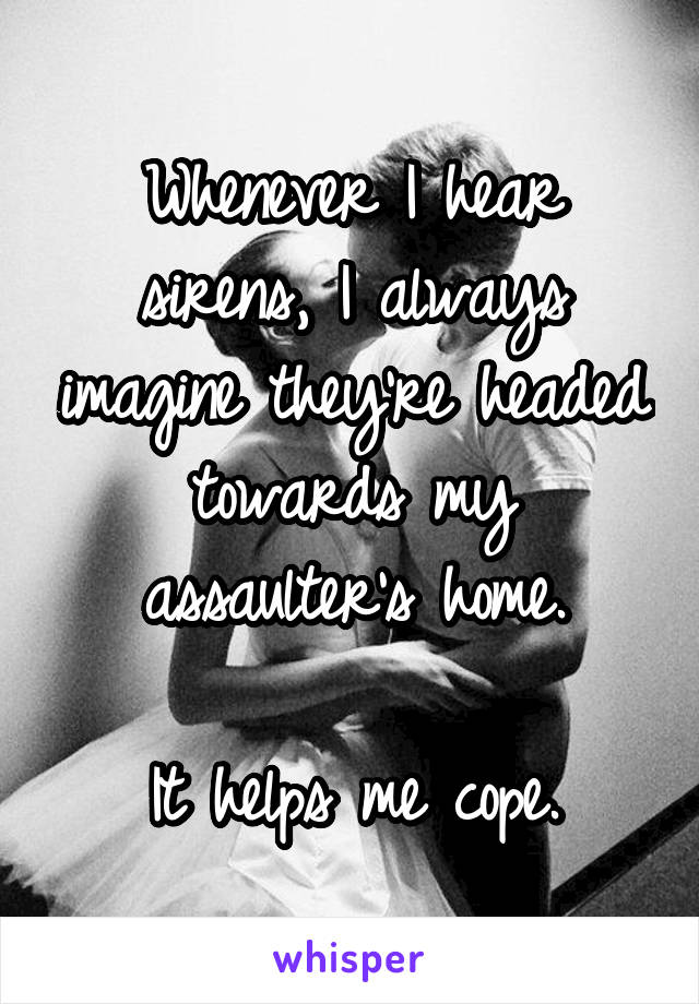 Whenever I hear sirens, I always imagine they're headed towards my assaulter's home.

It helps me cope.