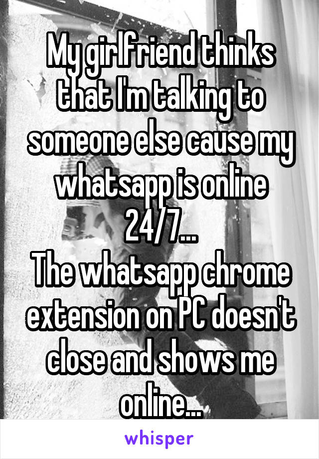 My girlfriend thinks that I'm talking to someone else cause my whatsapp is online 24/7...
The whatsapp chrome extension on PC doesn't close and shows me online...