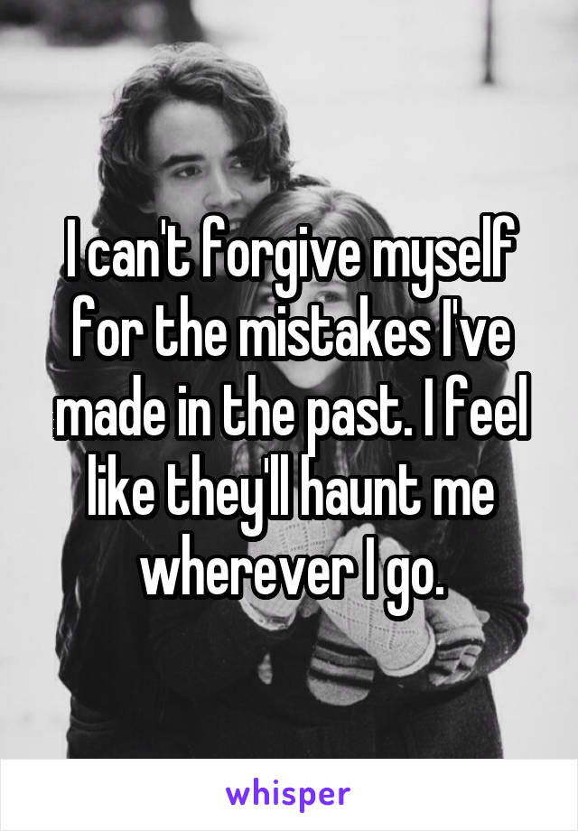 I can't forgive myself for the mistakes I've made in the past. I feel like they'll haunt me wherever I go.