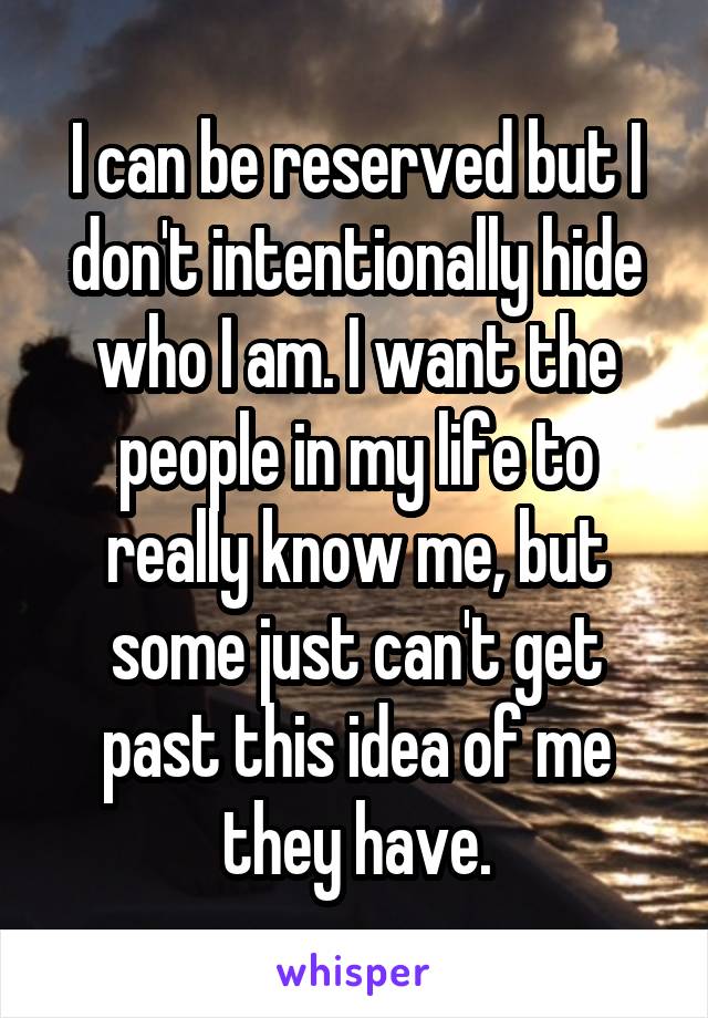 I can be reserved but I don't intentionally hide who I am. I want the people in my life to really know me, but some just can't get past this idea of me they have.