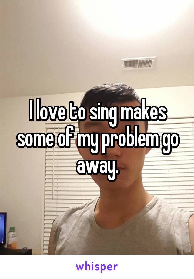 I love to sing makes some of my problem go away.