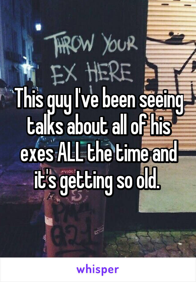 This guy I've been seeing talks about all of his exes ALL the time and it's getting so old. 