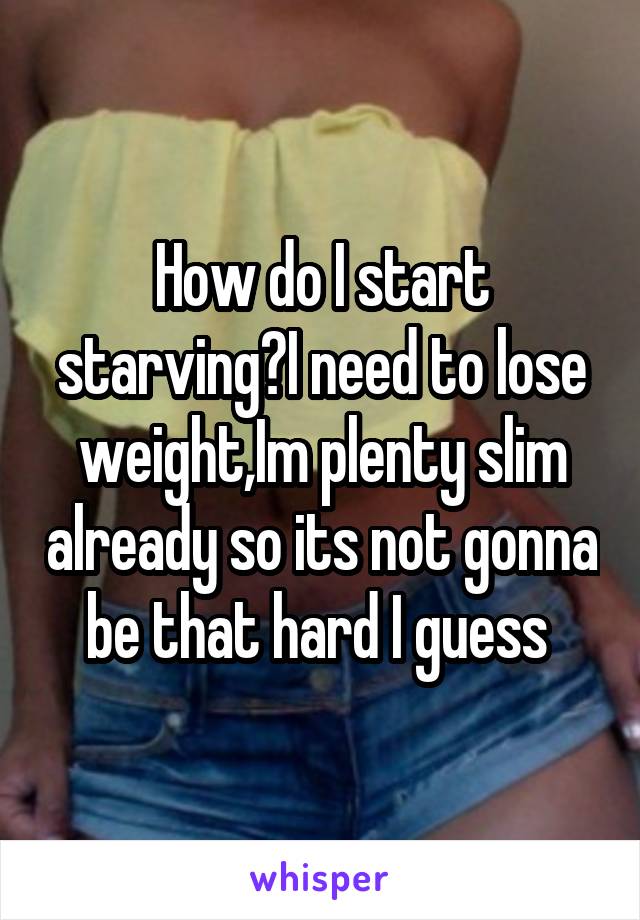 How do I start starving?I need to lose weight,Im plenty slim already so its not gonna be that hard I guess 