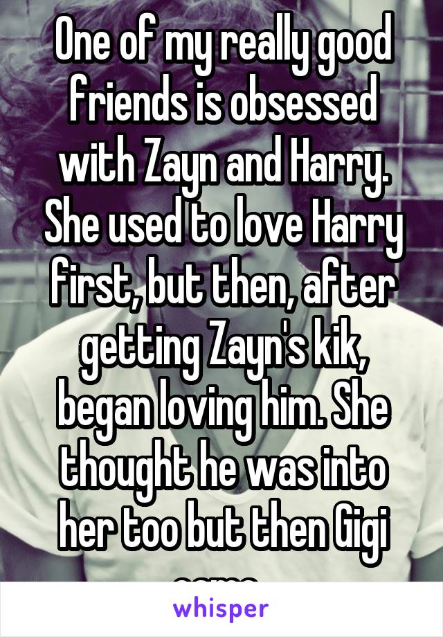 One of my really good friends is obsessed with Zayn and Harry. She used to love Harry first, but then, after getting Zayn's kik, began loving him. She thought he was into her too but then Gigi came. 