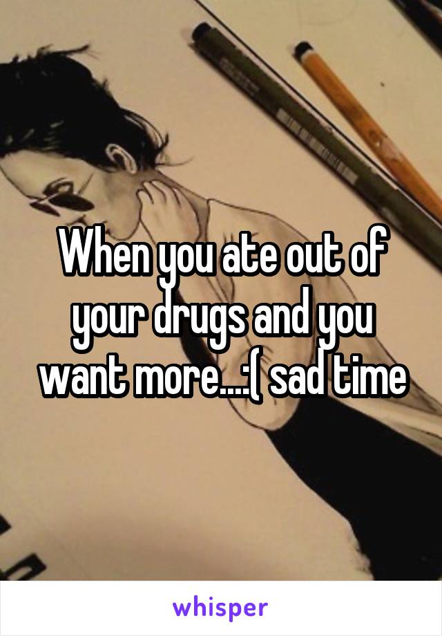 When you ate out of your drugs and you want more...:( sad time