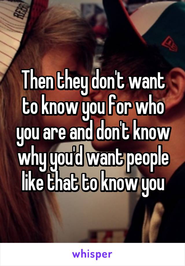 Then they don't want to know you for who you are and don't know why you'd want people like that to know you