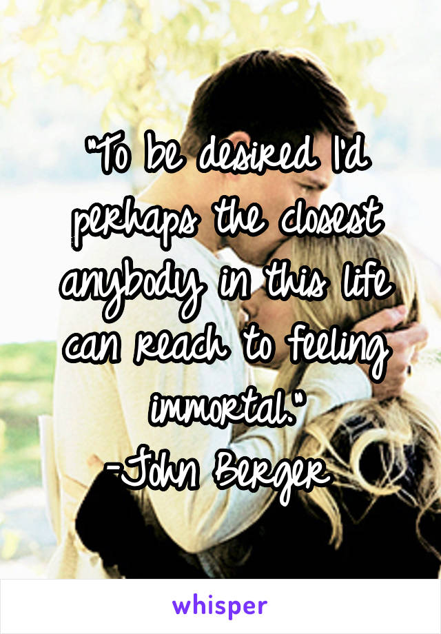 "To be desired I'd perhaps the closest anybody in this life can reach to feeling immortal."
-John Berger 