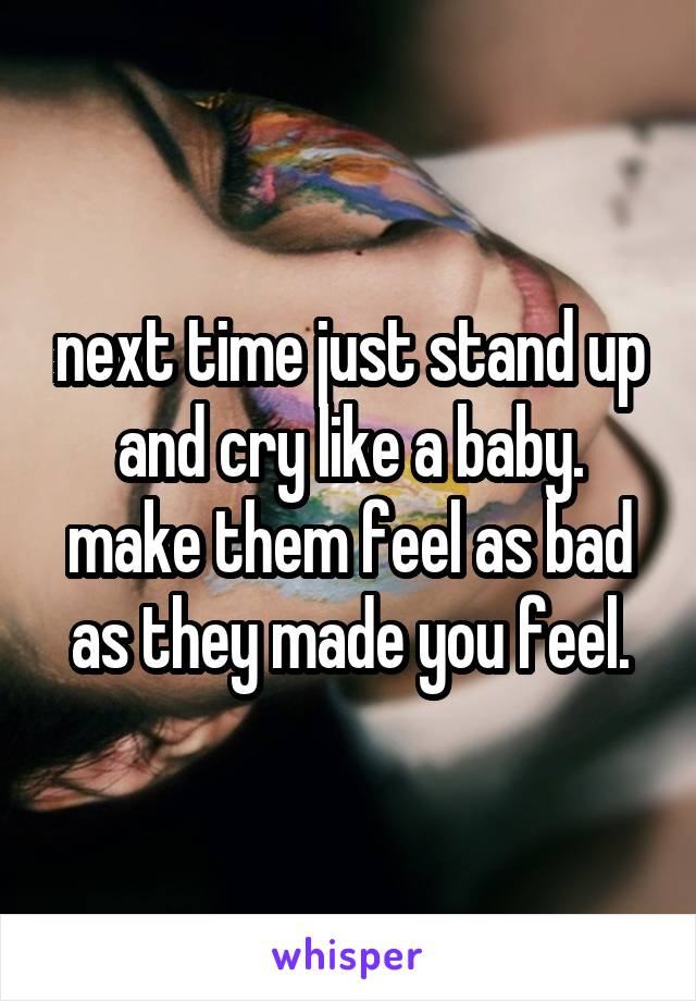 next time just stand up and cry like a baby. make them feel as bad as they made you feel.