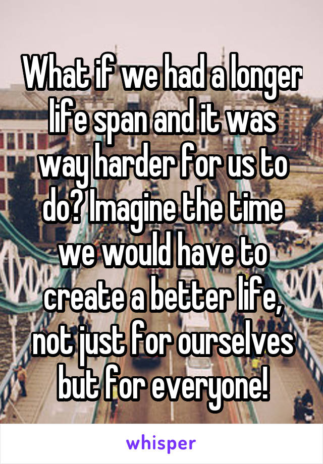 What if we had a longer life span and it was way harder for us to do? Imagine the time we would have to create a better life, not just for ourselves but for everyone!