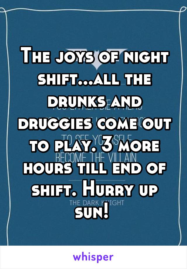 The joys of night shift...all the drunks and druggies come out to play. 3 more hours till end of shift. Hurry up sun! 