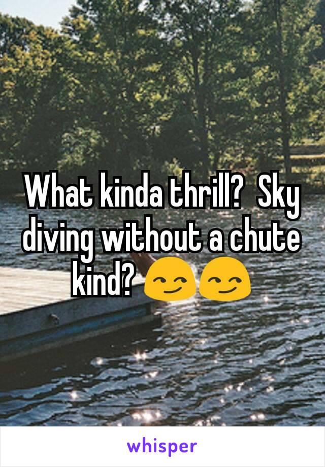 What kinda thrill?  Sky diving without a chute kind? 😏😏