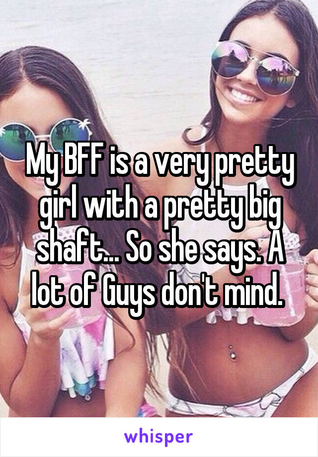 My BFF is a very pretty girl with a pretty big shaft... So she says. A lot of Guys don't mind. 