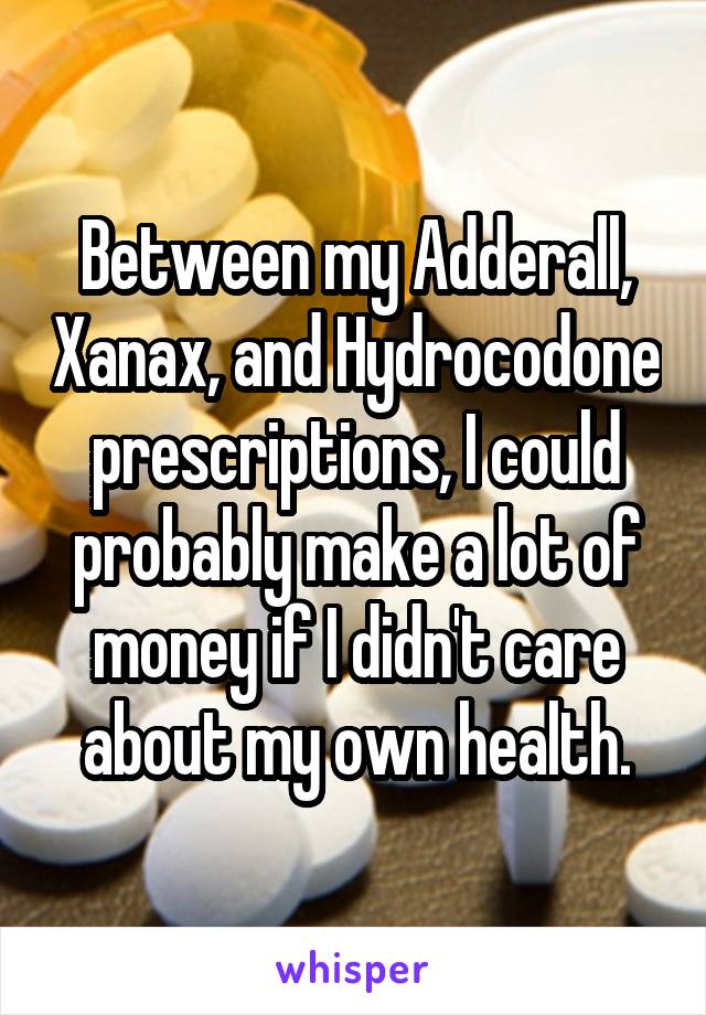 Between my Adderall, Xanax, and Hydrocodone prescriptions, I could probably make a lot of money if I didn't care about my own health.