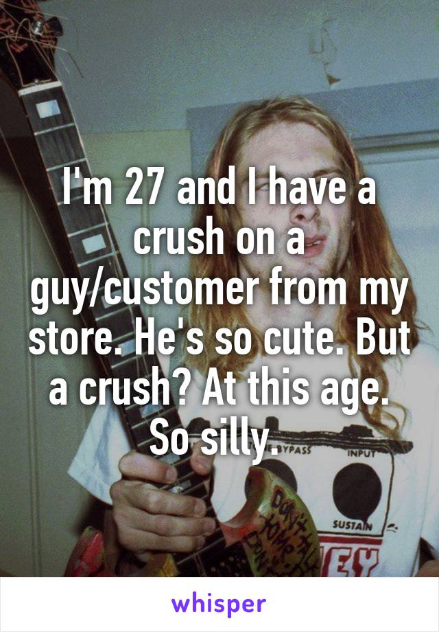 I'm 27 and I have a crush on a guy/customer from my store. He's so cute. But a crush? At this age. So silly. 