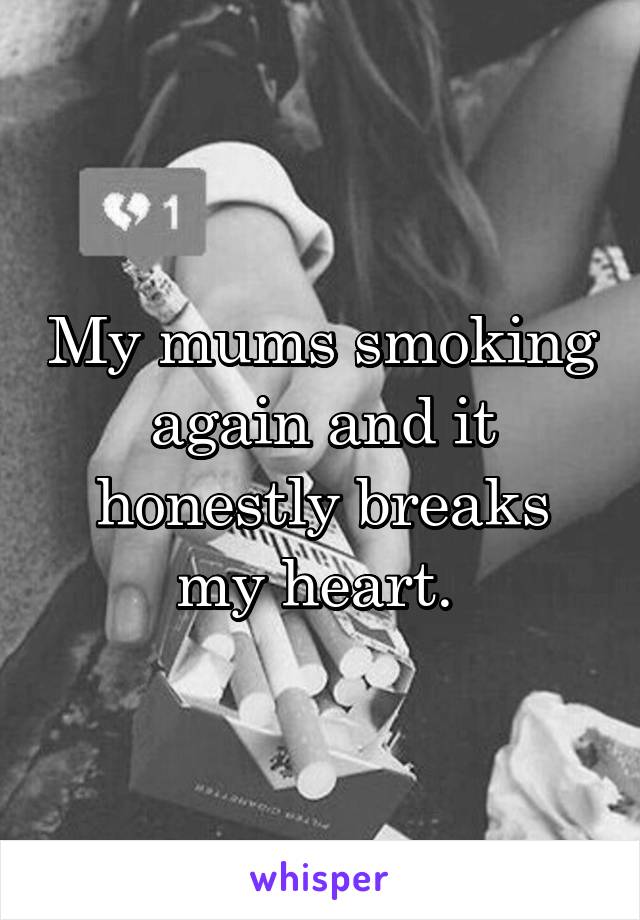 My mums smoking again and it honestly breaks my heart. 