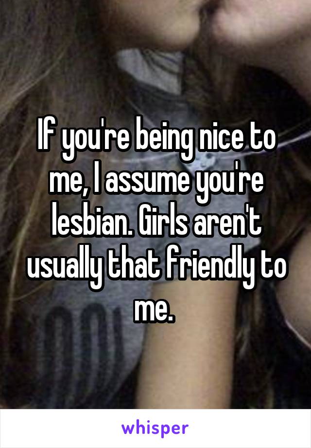 If you're being nice to me, I assume you're lesbian. Girls aren't usually that friendly to me. 