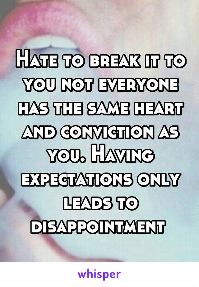 Hate to break it to you not everyone has the same heart and conviction as you. Having expectations only leads to disappointment 