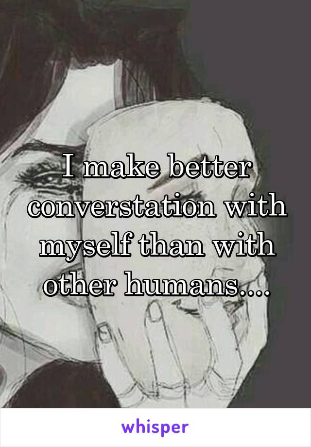 I make better converstation with myself than with other humans....