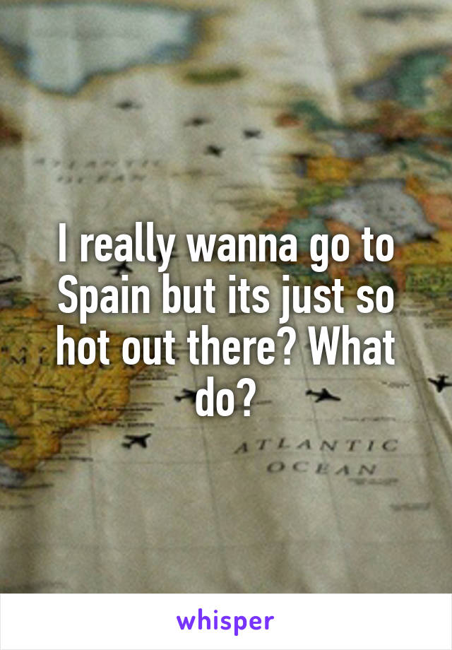 I really wanna go to Spain but its just so hot out there? What do?